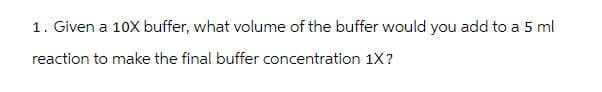 1. Given a 10X buffer, what volume of the buffer would you add to a 5 ml
reaction to make the final buffer concentration 1X?