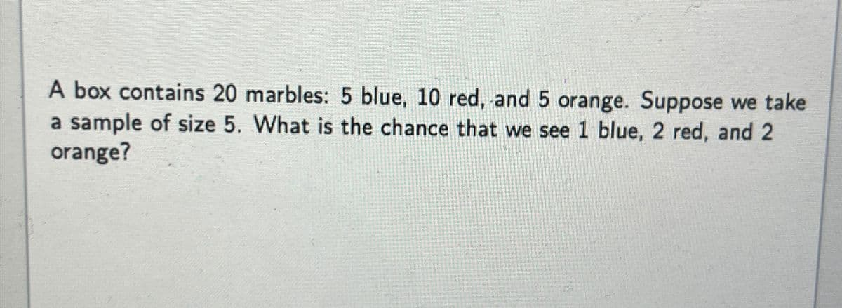 A box contains 20 marbles: 5 blue, 10 red, and 5 orange. Suppose we take
a sample of size 5. What is the chance that we see 1 blue, 2 red, and 2
orange?