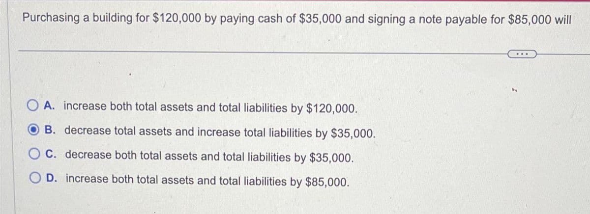 Purchasing a building for $120,000 by paying cash of $35,000 and signing a note payable for $85,000 will
OA. increase both total assets and total liabilities by $120,000.
B. decrease total assets and increase total liabilities by $35,000.
O C. decrease both total assets and total liabilities by $35,000.
OD. increase both total assets and total liabilities by $85,000.
...