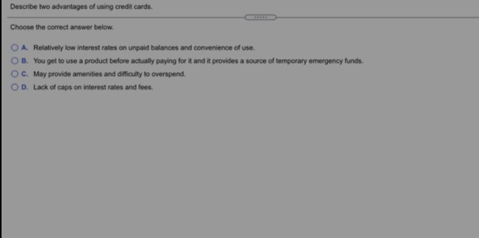 Describe two advantages of using credit cards.
.....
Choose the correct answer below.
O A. Relatively low interest rates on unpaid balances and convenience of use.
B. You get to use a product before actually paying for it and it provides a source of temporary emergency funds.
C. May provide amenities and difficulty to overspend.
D. Lack of caps on interest rates and fees.
