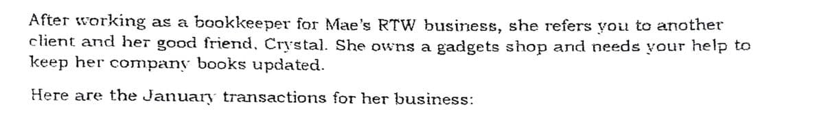 After working as a bookkeeper for Mae's RTW business, she refers you to another
client and her good friend, Crystal. She owns a gadgets shop and needs your help to
keep her company books updated.
Here are the January transactions for her business:
