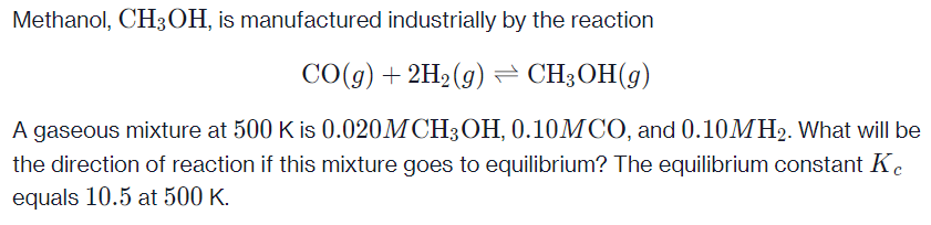 Methanol, CH3OH, is manufactured industrially by the reaction
CO(g) + 2H2 (g) = CH3OH(g)
A gaseous mixture at 500 K is 0.020M CH3OH, 0.10MCO, and 0.10MH2. What will be
the direction of reaction if this mixture goes to equilibrium? The equilibrium constant Ke
equals 10.5 at 500 K.
