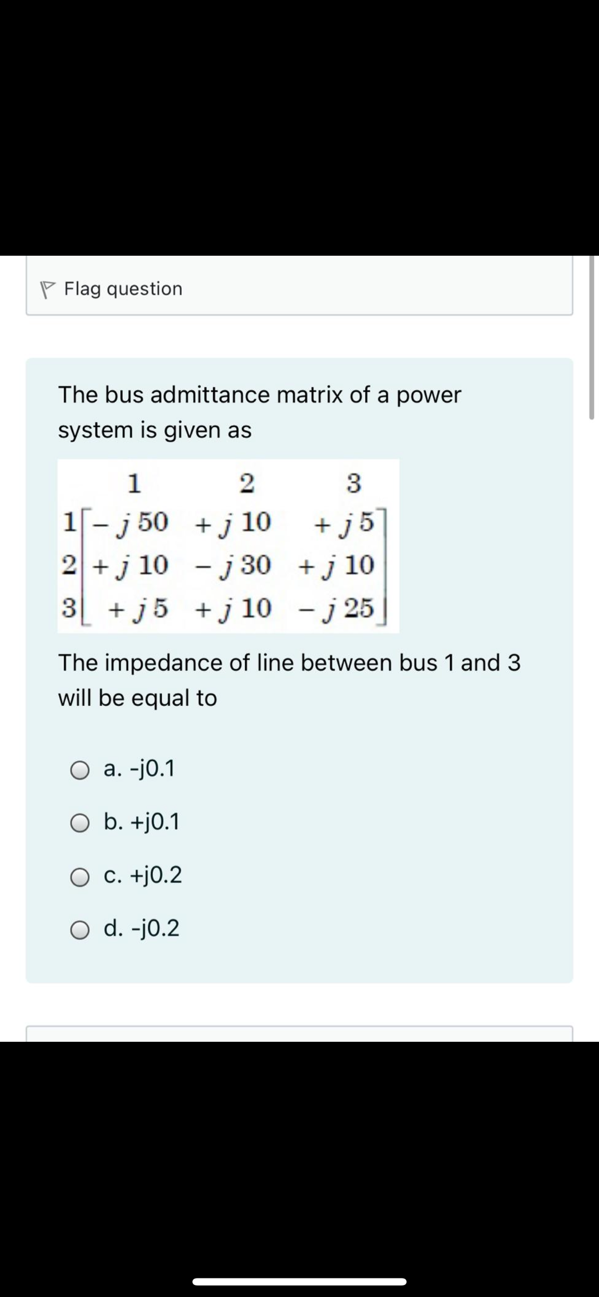 P Flag question
The bus admittance matrix of a power
system is given as
1
2
3
+ j5
2 +j 10 - j 30 +j 10
3 + j5 +j 10 - j 25
1[- j 50 +j 10
The impedance of line between bus 1 and 3
will be equal to
а. -j0.1
O b. +j0.1
C. +j0.2
O d. -j0.2
