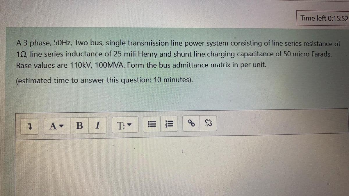 Time left 0:15:52
A 3 phase, 50HZ, Two bus, single transmission line power system consisting of line series resistance of
10, line series inductance of 25 mili Henry and shunt line charging capacitance of 50 micro Farads.
Base values are 110kV, 100MVA. Form the bus admittance matrix in per unit.
(estimated time to answer this question: 10 minutes).
A BI
T:
!!
