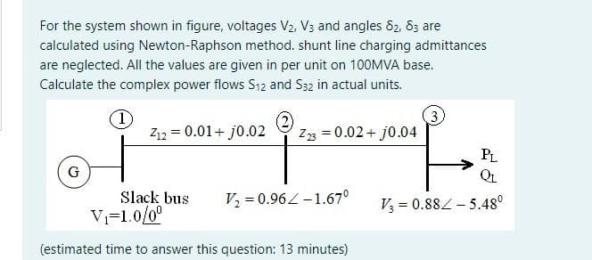 For the system shown in figure, voltages V2, V3 and angles 82, 83 are
calculated using Newton-Raphson method. shunt line charging admittances
are neglected. All the values are given in per unit on 100MVA base.
Calculate the complex power flows S12 and S32 in actual units.
1)
Z12 = 0.01+ j0.02
Z3 = 0.02+ j0.04
PL
G
QL
Slack bus
V2 = 0.96L -1.67°
V3 = 0.884 - 5.48°
Vi=1.0/0°
(estimated time to answer this question: 13 minutes)
