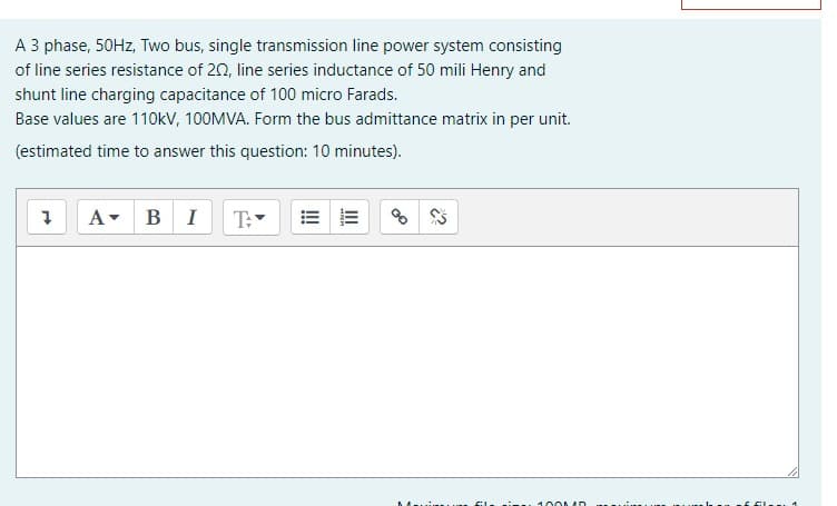 A 3 phase, 50HZ, Two bus, single transmission line power system consisting
of line series resistance of 20, line series inductance of 50 mili Henry and
shunt line charging capacitance of 100 micro Farads.
Base values are 110kV, 100MVA. Form the bus admittance matrix in per unit.
(estimated time to answer this question: 10 minutes).
A- BI
T:
100MD
II
!!
