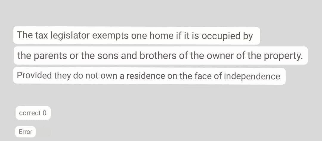 The tax legislator exempts one home if it is occupied by
the parents or the sons and brothers of the owner of the property.
Provided they do not own a residence on the face of independence
correct 0
Error
