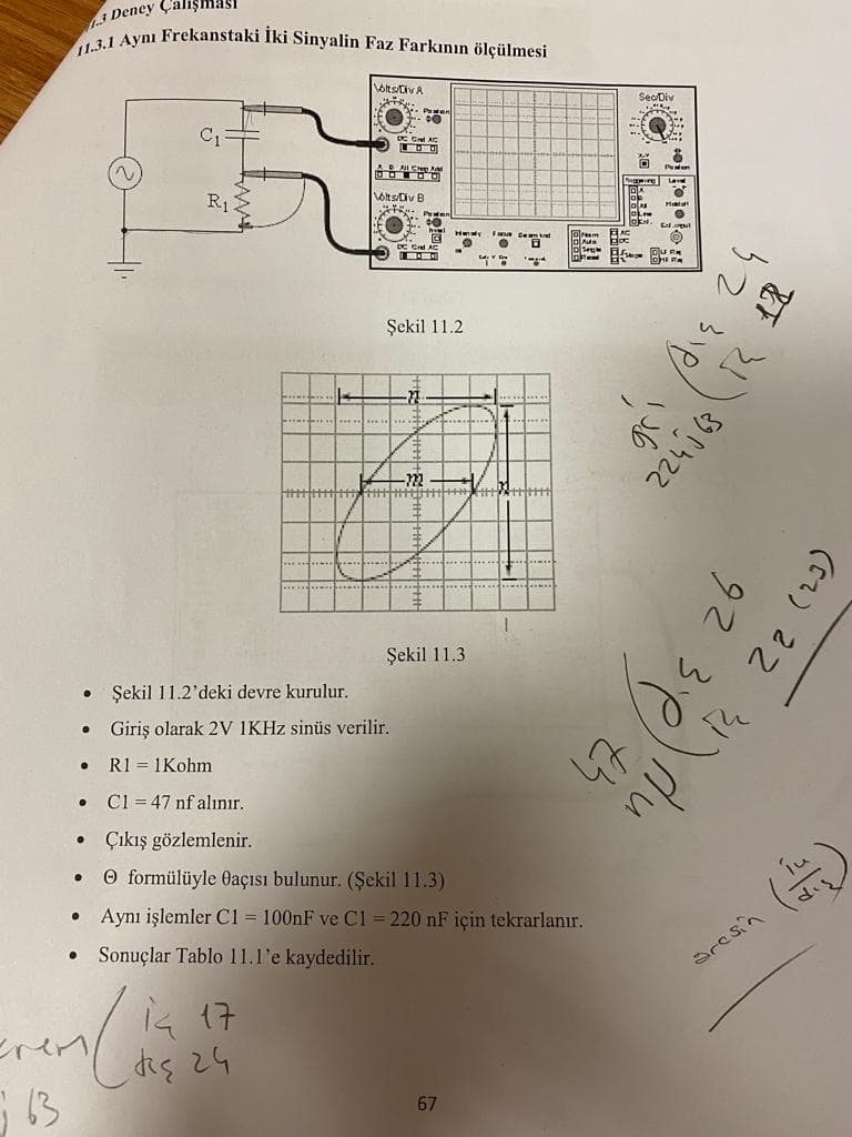 11.3.1 Aynı Frekanstaki İki Sinyalin Faz Farkının ölçülmesi
3 Deney ÇalişmAs
olts/Civ A
SeoDiv
Lave
R1
VotsDiv B
Şekil 11.2
Şekil 11.3
Şekil 11.2'deki devre kurulur.
Giriş olarak 2V 1KHZ sinüs verilir.
R1 = 1Kohm
C1 = 47 nf alınır.
• Çıkış gözlemlenir.
O formülüyle Oaçısı bulunur. (Şekil 11.3)
Aynı işlemler C1 = 100nF ve C1 = 220 nF için tekrarlanır.
Sonuçlar Tablo 11.1'e kaydedilir.
aresin
is 17
diç 2G
67
((2) 22
30th
224 63
