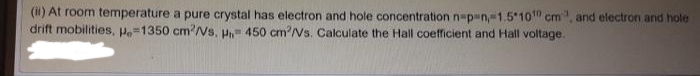 (i) At room temperature a pure crystal has electron and hole concentration n=p=n,-1.5 10 cm, and electron and hole
drift mobilities, Po=1350 cm'Ns, P 450 cm2/Vs. Calculate the Hall coefficient and Hall voltage.
