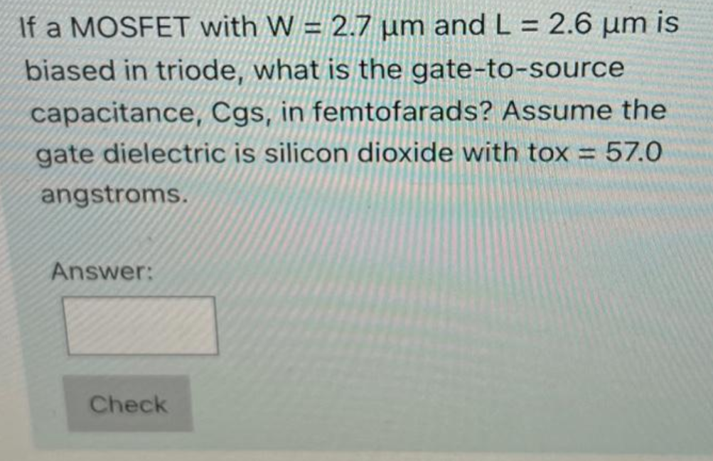 If a MOSFET with W = 2.7 µm and L = 2.6 µm is
%3D
biased in triode, what is the gate-to-source
capacitance, Cgs, in femtofarads? Assume the
gate dielectric is silicon dioxide with tox = 57.0
angstroms.
Answer:
Check
