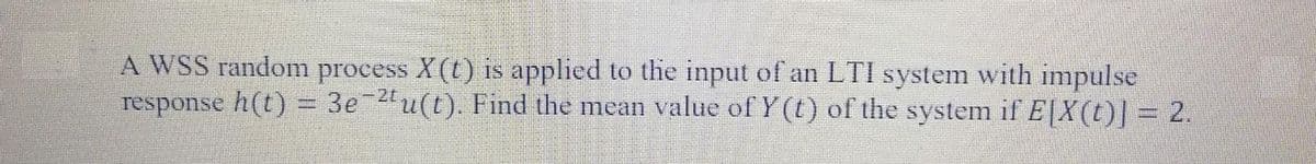 A WSS random process X (t) is applied to the input of an LTI system with impulse
response h(t) = 3e 2"u(t). Find the mean value of Y (t) of the system if E|X(t)| = 2.
