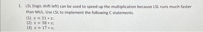 1. LSL (logic shift left) can be used to speed up the multiplication because LSL runs much faster
than MUL. Use LSL to implement the following C statements.
(1) x = 31 x3;
(2) x = 38 • x;
(3) x = 17 • x;
%3D
