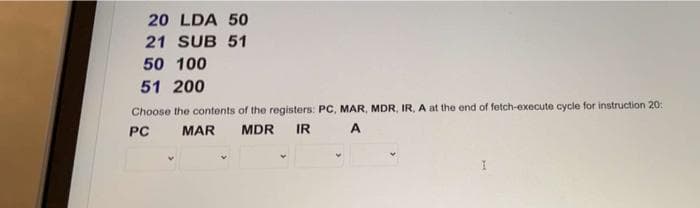 20 LDA 50
21 SUB 51
50 100
51 200
Choose the contents of the registers: PC, MAR, MDR, IR, A at the end of fetch-execute cycle for instruction 20:
PC
MAR
MDR
IR
A
