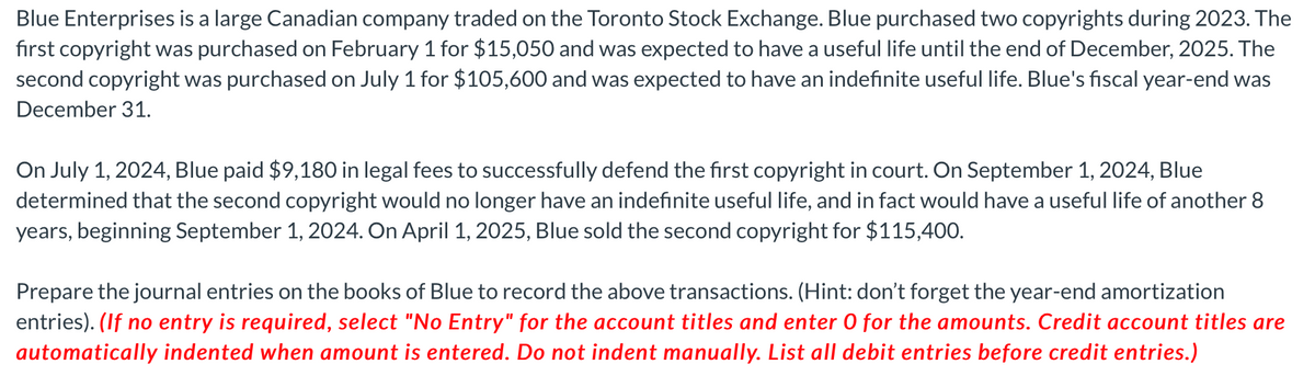 Blue Enterprises is a large Canadian company traded on the Toronto Stock Exchange. Blue purchased two copyrights during 2023. The
first copyright was purchased on February 1 for $15,050 and was expected to have a useful life until the end of December, 2025. The
second copyright was purchased on July 1 for $105,600 and was expected to have an indefinite useful life. Blue's fiscal year-end was
December 31.
On July 1, 2024, Blue paid $9,180 in legal fees to successfully defend the first copyright in court. On September 1, 2024, Blue
determined that the second copyright would no longer have an indefinite useful life, and in fact would have a useful life of another 8
years, beginning September 1, 2024. On April 1, 2025, Blue sold the second copyright for $115,400.
Prepare the journal entries on the books of Blue to record the above transactions. (Hint: don't forget the year-end amortization
entries). (If no entry is required, select "No Entry" for the account titles and enter O for the amounts. Credit account titles are
automatically indented when amount is entered. Do not indent manually. List all debit entries before credit entries.)