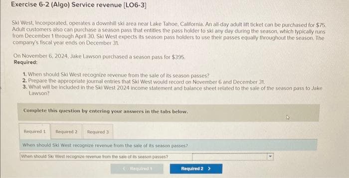 Exercise 6-2 (Algo) Service revenue [LO6-3]
Ski West, Incorporated, operates a downhill ski area near Lake Tahoe, California. An all-day adult lift ticket can be purchased for $75.
Adult customers also can purchase a season pass that entitles the pass holder to skl any day during the season, which typically runs
from December 1 through April 30. Ski West expects its season pass holders to use their passes equally throughout the season. The
company's fiscal year ends on December 31.
On November 6, 2024, Jake Lawson purchased a season pass for $395.
Required:
1. When should Ski West recognize revenue from the sale of its season passes?
2. Prepare the appropriate journal entries that Ski West would record on November 6 and December 31.
3. What will be included in the Ski West 2024 income statement and balance sheet related to the sale of the season pass to Jake
Lawson?
Complete this question by entering your answers in the tabs below.
Required 1
Required 2 Required 3
When should Ski West recognize revenue from the sale of its season passes?
When should Ski West recognize revenue from the sale of its season passes?
Required 1
Required 2 >