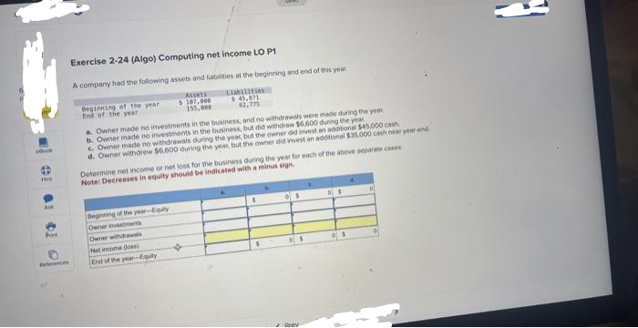 +BOOK
4D
HM
Ask
Prim
References
Exercise 2-24 (Algo) Computing net income LO P1
A company had the following assets and liabilities at the beginning and end of this year
Assets
$ 107,000
155,000
Liabilities
$45,871
62,775
Beginning of the year
End of the year
a. Owner made no investments in the business, and no withdrawals were made during the year
b. Owner made no investments in the business, but did withdraw $6,600 during the year
c. Owner made no withdrawals during the year, but the owner did invest an additional $45,000 ch
d. Owner withdrew $6.600 during the year, but the owner did invest an additional $35,000 cash near year-end
Determine net income or net loss for the business during the year for each of the above separate cases
Note: Decreases in equity should be indicated with a minus sign
Beginning of the year-Equity
Owner investments
Owner withdrawals
Net income (oss)
End of the year--Equity
☆
S
05
•
Brev
DS
S
0
}