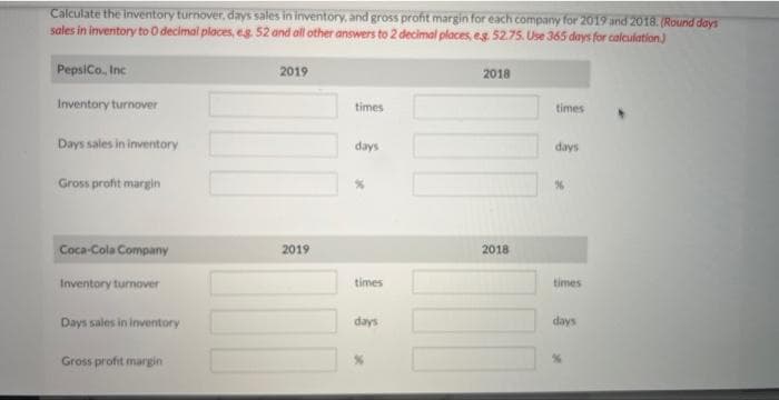 Calculate the inventory turnover, days sales in inventory, and gross profit margin for each company for 2019 and 2018. (Round days
sales in inventory to 0 decimal places, eg. 52 and all other answers to 2 decimal places, e.g. 52.75. Use 365 days for calculation)
PepsiCo., Inc
Inventory turnover
Days sales in inventory
Gross profit margin
Coca-Cola Company
Inventory turnover
Days sales in inventory
Gross profit margin
2019
2019
times
days
x
times
days
2018
2018
times
days
times
days
X