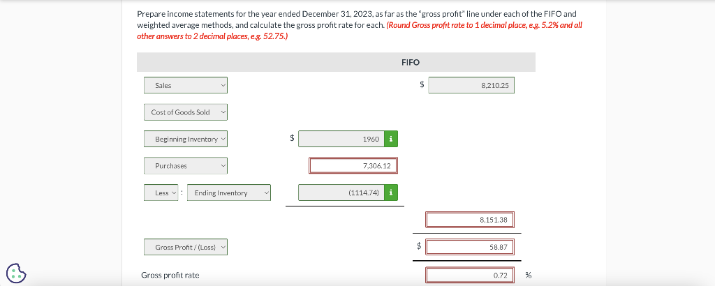 Prepare income statements for the year ended December 31, 2023, as far as the "gross profit" line under each of the FIFO and
weighted average methods, and calculate the gross profit rate for each. (Round Gross profit rate to 1 decimal place, e.g. 5.2% and all
other answers to 2 decimal places, e.g. 52.75.)
Sales
Cost of Goods Sold
Beginning Inventory
Purchases
Less ✓
Ending Inventory
Gross Profit/(Loss)
Gross profit rate
1960
i
7,306,12
(1114.74)
FIFO
$
8,210.25
8,151.38
58.87
0.72
%