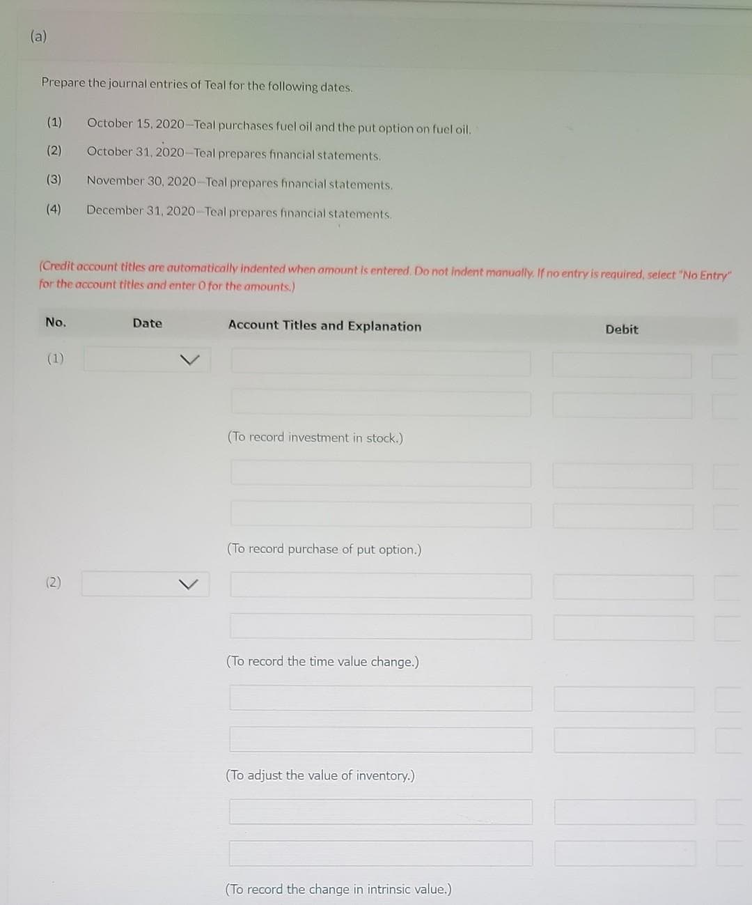 (a)
Prepare the journal entries of Teal for the following dates.
(1)
(2)
(3)
(4)
No.
(Credit account titles are automatically indented when amount is entered. Do not indent manually. If no entry is required, select "No Entry"
for the account titles and enter O for the amounts.)
(1)
October 15, 2020-Teal purchases fuel oil and the put option on fuel oil.
October 31, 2020-Teal prepares financial statements.
(2)
November 30, 2020-Teal prepares financial statements.
December 31, 2020-Teal prepares financial statements.
Date
Account Titles and Explanation
(To record investment in stock.)
(To record purchase of put option.)
(To record the time value change.)
(To adjust the value of inventory.)
(To record the change in intrinsic value.)
Debit