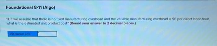 Foundational 8-11 (Algo)
11. If we assume that there is no fixed manufacturing overhead and the variable manufacturing overhead is $6 per direct labor-hour,
what is the estimated unit product cost? (Round your answer to 2 decimal places.)
Unit product cost