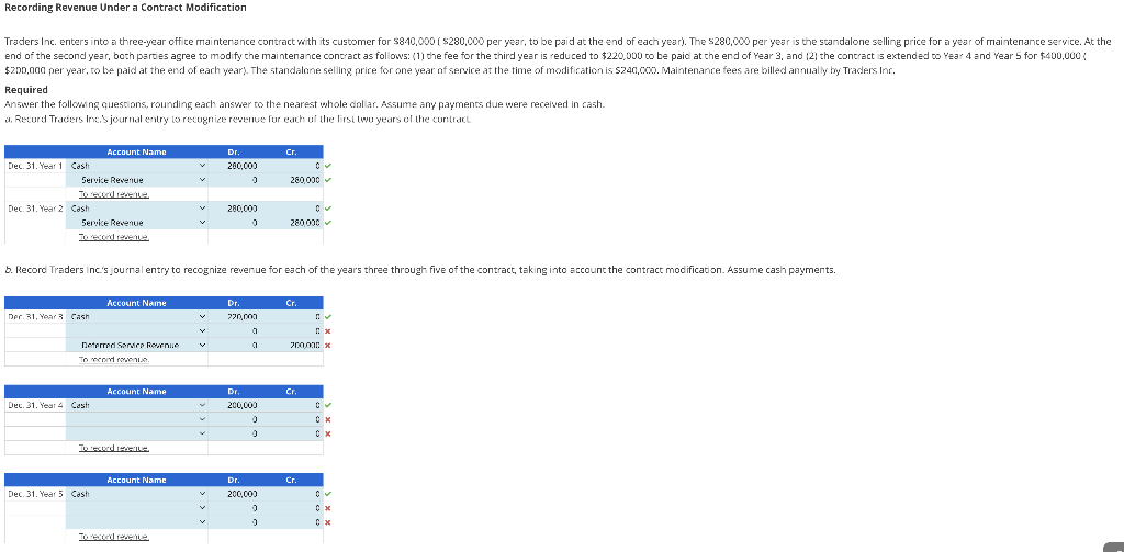 Recording Revenue Under a Contract Modification
Traders Inc. enters into a three-year office maintenance contract with its customer for $840,000 ($280,000 per year, to be paid at the end of each year). The $280,000 per year is the standalone selling price for a year of maintenance service. At the
end of the second year, both parties agree to modify the maintenance contract as follows: (1) the fee for the third year is reduced to $220,000 to be paid at the end of Year 3, and (2) the contract is extended to Year 4 and Year 5 for $400,000 (
$200,000 per year, to be paid at the end of each year). The standalone selling price for one year of service at the time of modification is $240,000. Maintenance fees are billed annually by Traders Inc.
Required
Answer the following questions, rounding each answer to the nearest whole dollar. Assume any payments due were received in cash.
a. Record Traders Inc.S journal entry to recognize revenue for each of the first two years of the contract
Dec. 31. Year 1 Cash
Service Revenue
To record revenue.
Dec. 31. Year 2 Cash
Service Revenue
To record revenue.
Account Name
Dec. 31, Year 3 Cash
Dec. 31. Year 4 Cash
Deterred Service Revenue
To record revenue.
Account Name
Dec. 31. Year 5 Cash
b. Record Traders Inc.'s journal entry to recognize revenue for each of the years three through five of the contract, taking into account the contract modification. Assume cash payments.
Account Name
To recorders.
Account Name
Dr.
280,000
0
v
280,000
0
Dr.
220,000
a
a
Dr.
200,000
0
0
Cr.
Dr.
200,000
0
0
280,000 ✓
C
280,000
Cr.
700,000 x
Cr.
*
Cr.
✓
Cx
C
Cx
Cx