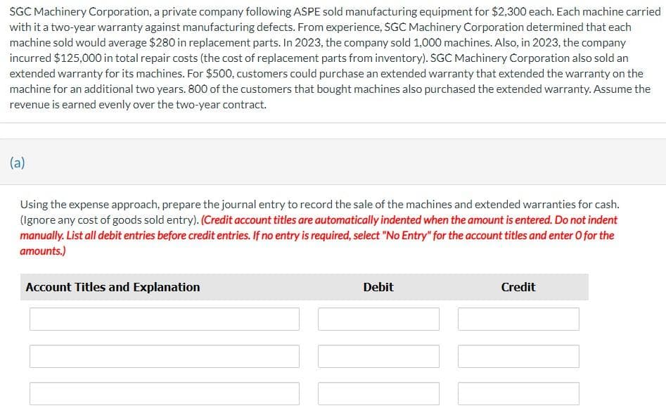 SGC Machinery Corporation, a private company following ASPE sold manufacturing equipment for $2,300 each. Each machine carried
with it a two-year warranty against manufacturing defects. From experience, SGC Machinery Corporation determined that each
machine sold would average $280 in replacement parts. In 2023, the company sold 1,000 machines. Also, in 2023, the company
incurred $125,000 in total repair costs (the cost of replacement parts from inventory). SGC Machinery Corporation also sold an
extended warranty for its machines. For $500, customers could purchase an extended warranty that extended the warranty on the
machine for an additional two years. 800 of the customers that bought machines also purchased the extended warranty. Assume the
revenue is earned evenly over the two-year contract.
(a)
Using the expense approach, prepare the journal entry to record the sale of the machines and extended warranties for cash.
(Ignore any cost of goods sold entry). (Credit account titles are automatically indented when the amount is entered. Do not indent
manually. List all debit entries before credit entries. If no entry is required, select "No Entry" for the account titles and enter o for the
amounts.)
Account Titles and Explanation
Debit
Credit