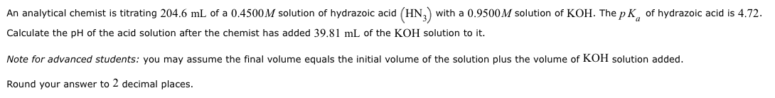 An analytical chemist is titrating 204.6 mL of a 0.4500M solution of hydrazoic acid (HN3) with a 0.9500M solution of KOH. The p Kof hydrazoic acid is 4.72.
Calculate the pH of the acid solution after the chemist has added 39.81 mL of the KOH solution to it.
Note for advanced students: you may assume the final volume equals the initial volume of the solution plus the volume of KOH solution added.
Round your answer to 2 decimal places.