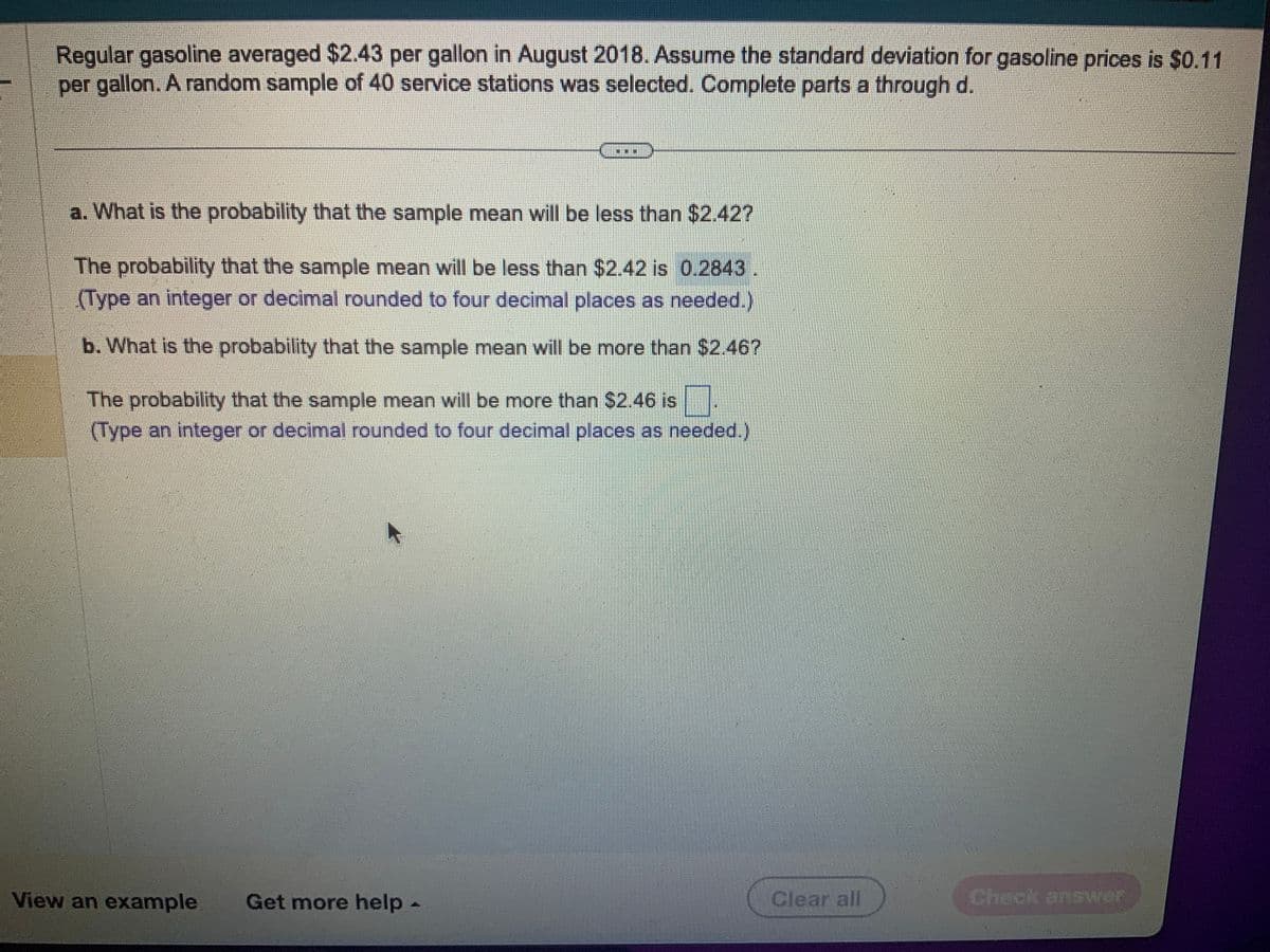 Regular gasoline averaged $2.43 per gallon in August 2018. Assume the standard deviation for gasoline prices is $0.11
per gallon. A random sample of 40 service stations was selected. Complete parts a through d.
201
a. What is the probability that the sample mean will be less than $2.42?
The probability that the sample mean will be less than $2.42 is 0.2843.
(Type an integer or decimal rounded to four decimal places as needed.)
b. What is the probability that the sample mean will be more than $2.46?
The probability that the sample mean will be more than $2.46 is
(Type an integer or decimal rounded to four decimal places as needed.)
View an example Get more help -
Clear all
Check answer