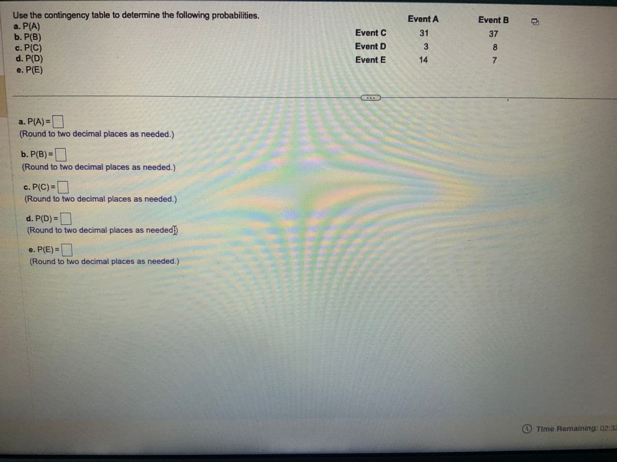 Use the contingency table to determine the following probabilities.
a. P(A)
b. P(B)
c. P(C)
d. P(D)
e. P(E)
a. P(A)=
(Round to two decimal places as needed.)
b. P(B) =
(Round to two decimal places as needed.)
c. P(C)=
(Round to two decimal places as needed.)
d. P(D) =
(Round to two decimal places as needed])
e. P(E)=
(Round to two decimal places as needed.)
Event C
Event D
Event E
Event A
31
3
Chan
JUAN DE
Event B
37
8
7
MIS.
0
Time Remaining: 02:32