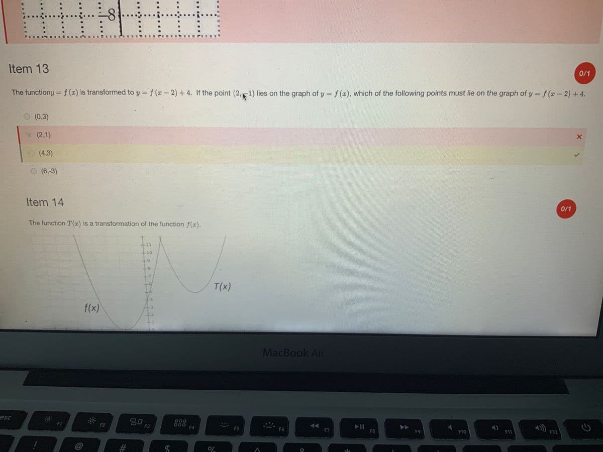 HHHHH
8
Item 13
The functiony = f (x) is transformed to y = f (x − 2) + 4. If the point (2, 1) lies on the graph of y = f (x), which of the following points must lie on the graph of y = f (x − 2) + 4.
esc
(0,3)
(2,1)
(4,3)
(6,-3)
Item 14
The function T(x) is a transformation of the function f(x).
10:
F1
@
f(x)
**
F2
80
F3
000
000
F4
T(x)
of
F5
A
MacBook Air
F6
F7
➤11
F8
F9
F10
4)
F11
F12
0/1
0/1
2