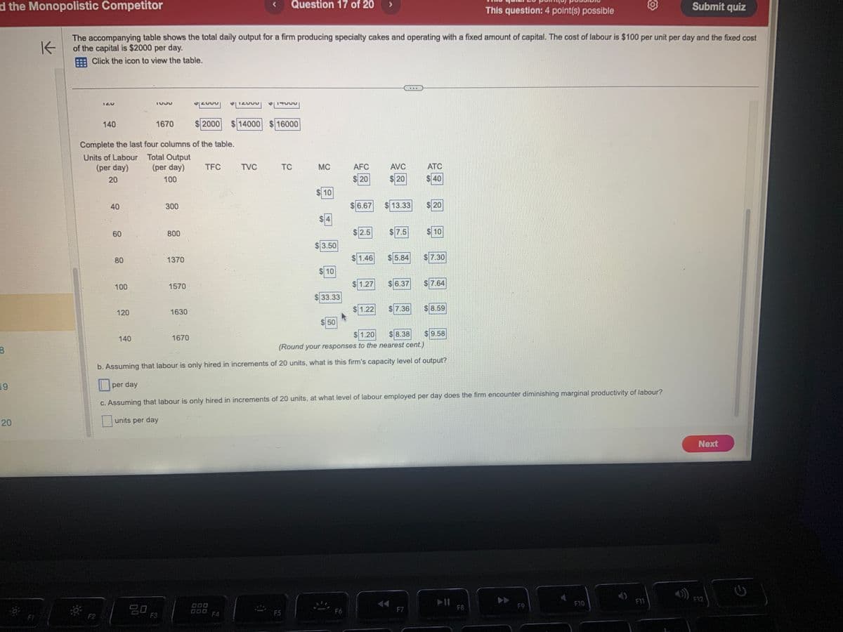 d the Monopolistic Competitor
8
19
20
IZV
F2
K
The accompanying table shows the total daily output for a firm producing specialty cakes and operating with a fixed amount of capital. The cost of labour is $100 per unit per day and the fixed cost
of the capital is $2000 per day.
Click the icon to view the table.
140
40
60
Complete the last four columns of the table.
Units of Labour
(per day)
20
80
100
120
140
TUJU
1670
Total Output
(per day)
100
20
300
800
F3
1370
1570
1630
VZUUU| V|IZUUU
1670
$2000 $ 14000
TFC
TVC
Question 17 of 20
000
17500
$ 16000
TC
F5
MC
LA
10
$3.50
$ 10
$33.33
$50
AFC
$ 20
$6.67
F6
$2.5
AVC
$20
$13.33
$7.5
$1.46 $5.84
$1.27 $6.37
1.22 $ 7.36
…….
ATC
$40
F7
$ 20
2011
$1.20 $8.38
(Round your responses to the nearest cent.)
b. Assuming that labour is only hired in increments of 20 units, what is this firm's capacity level of output?
$ 10
7.30
per day
c. Assuming that labour is only hired in increments of 20 units, at what level of labour employed per day does the firm encounter diminishing marginal productivity of labour?
units per day
$7.64
$8.59
9.58
This question: 4 point(s) possible
➤II
F8
F9
Submit quiz
F10
Next
F12
G