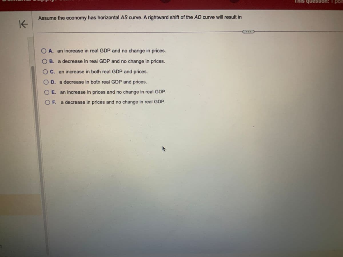 K
Assume the economy has horizontal AS curve. A rightward shift of the AD curve will result in
OA. an increase in real GDP and no change in prices.
OB. a decrease in real GDP and no change in prices.
C. an increase in both real GDP and prices.
D. a decrease in both real GDP and prices.
OE. an increase in prices and no change in real GDP.
OF. a decrease in prices and no change in real GDP.
question: 1 poi