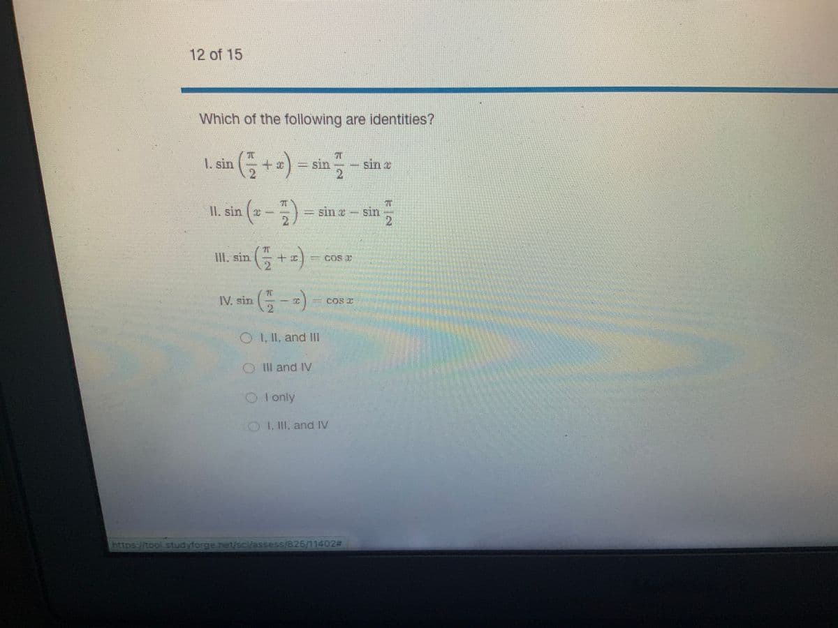 12 of 15
Which of the following are identities?
¹ ( ²12 + x) = sin
1. sin
II. sin e-
sin (2
III. sin ( = + =)
IV. sin (
OI, II, and III
OIII and IV
I only
sin
ST
2
COR D
OI, III, and IV
I.
COR C
https://tool studyforge.net/sci/assess/825/11402#
sin
F
sin
2