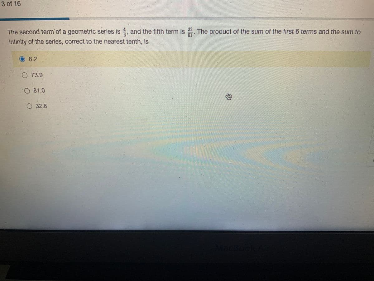 3 of 16
The second term of a geometric series is, and the fifth term is. The product of the sum of the first 6 terms and the sum to
infinity of the series, correct to the nearest tenth, is
8.2
O73.9
O 81.0
32.8
G