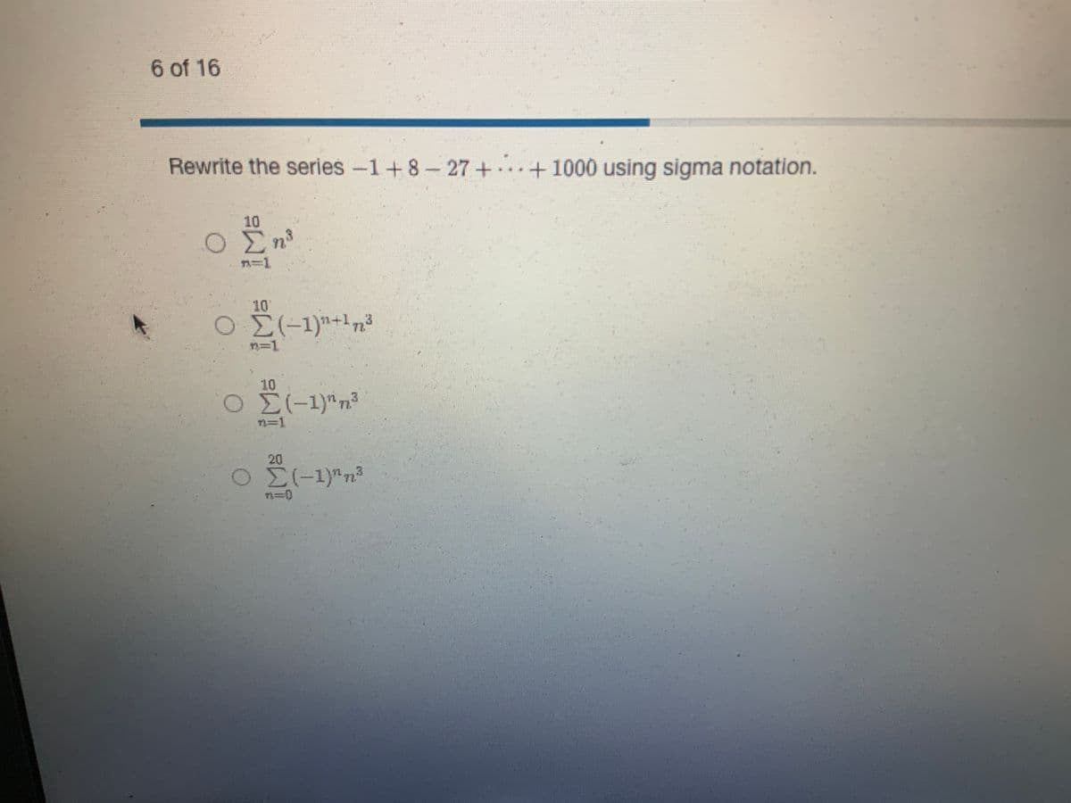 6 of 16
Rewrite the series −1 + 8 – 27 + ... + 1000 using sigma notation.
+ -
Ο
Ο
10
Ση
=1
Σ(-1)+173
1-1
10
Ο Σ(-1)" 3
Ο
20
Σ(-1)^η
Η
3