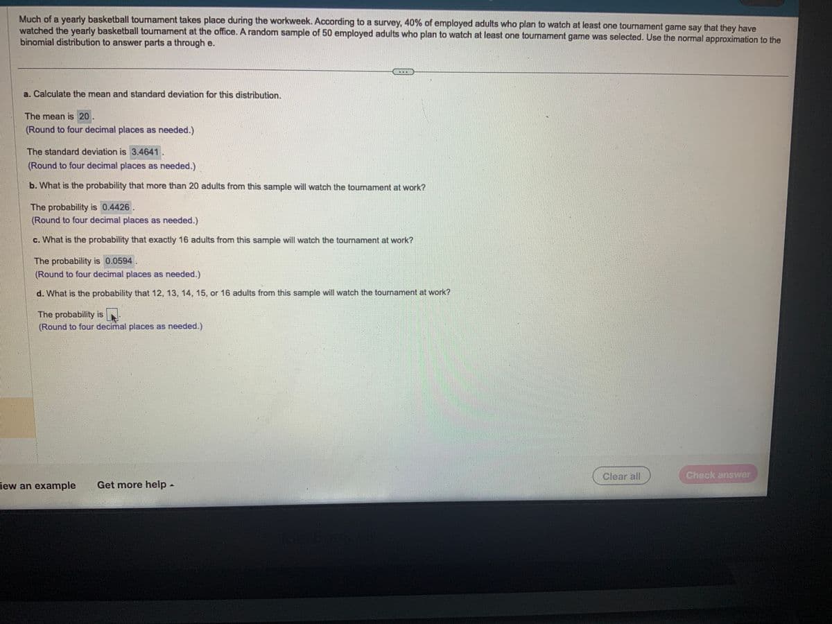 Much of a yearly basketball tournament takes place during the workweek. According to a survey, 40% of employed adults who plan to watch at least one tournament game say that they have
watched the yearly basketball tournament at the office. A random sample of 50 employed adults who plan to watch at least one tournament game was selected. Use the normal approximation to the
binomial distribution to answer parts a through e.
a. Calculate the mean and standard deviation for this distribution.
The mean is 20.
(Round to four decimal places as needed.)
The standard deviation is 3.4641.
(Round to four decimal places as needed.)
b. What is the probability that more than 20 adults from this sample will watch the tournament at work?
The probability is 0.4426.
(Round to four decimal places as needed.)
c. What is the probability that exactly 16 adults from this sample will watch the tournament at work?
The probability is 0.0594
(Round to four decimal places as needed.)
d. What is the probability that 12, 13, 14, 15, or 16 adults from this sample will watch the tournament at work?
IN
The probability is
(Round to four decimal places as needed.)
Fiew an example Get more help -
Clear all
Check answer