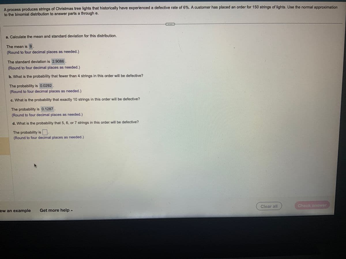 A process produces strings of Christmas tree lights that historically have experienced a defective rate of 6%. A customer has placed an order for 150 strings of lights. Use the normal approximation
to the binomial distribution to answer parts a through e.
a. Calculate the mean and standard deviation for this distribution.
The mean is 9.
(Round to four decimal places as needed.)
The standard deviation is 2.9086
(Round to four decimal places as needed.)
b. What is the probability that fewer than 4 strings in this order will be defective?
The probability is 0.0292.
(Round to four decimal places as needed.)
c. What is the probability that exactly 10 strings in this order will be defective?
The probability is 0.1287
(Round to four decimal places as needed.)
d. What is the probability that 5, 6, or 7 strings in this order will be defective?
The probability is
(Round to four decimal places as needed.)
ew an example Get more help -
Clear all
Check answer