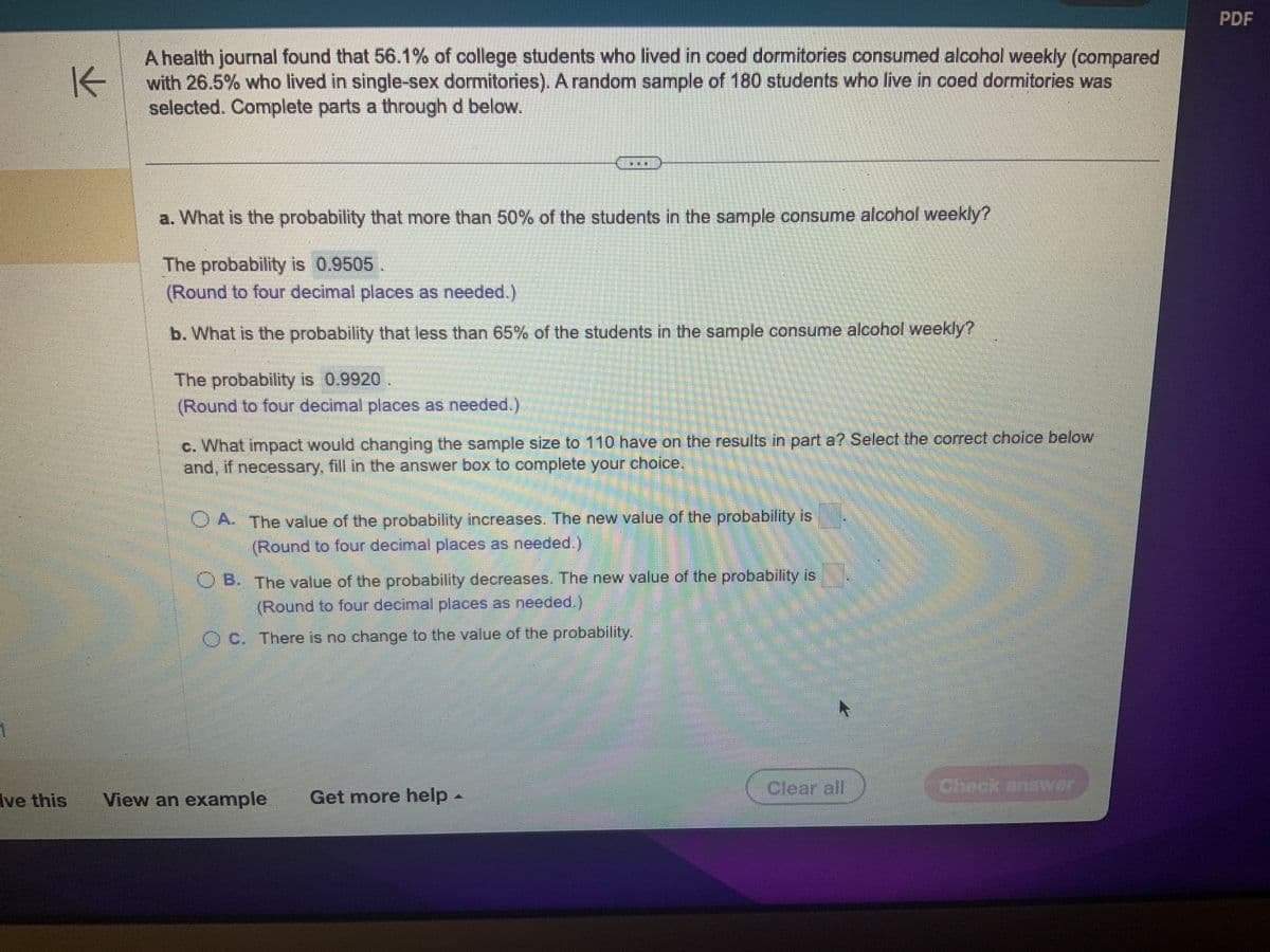 1
K
A health journal found that 56.1% of college students who lived in coed dormitories consumed alcohol weekly (compared
with 26.5% who lived in single-sex dormitories). A random sample of 180 students who live in coed dormitories was
selected. Complete parts a through d below.
a. What is the probability that more than 50% of the students in the sample consume alcohol weekly?
The probability is 0.9505.
(Round to four decimal places as needed.)
b. What is the probability that less than 65% of the students in the sample consume alcohol weekly?
The probability is 0.9920
(Round to four decimal places as needed.)
**
c. What impact would changing the sample size to 110 have on the results in part a? Select the correct choice below
and, if necessary, fill in the answer box to complete your choice.
OA. The value of the probability increases. The new value of the probability is
(Round to four decimal places as needed.)
OB. The value of the probability decreases. The new value of the probability is
(Round to four decimal places as needed.)
OC. There is no change to the value of the probability.
ve this View an example Get more help -
Clear all
Check answer
PDF