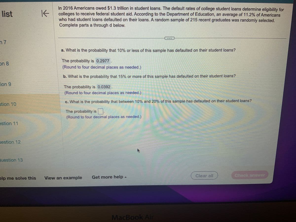 list
n7
on 8
ion 9
stion 10
estion 11
uestion 12
Question 13
K
In 2016 Americans owed $1.3 trillion in student loans. The default rates of college student loans determine eligibility for
colleges to receive federal student aid. According to the Department of Education, an average of 11.2% of Americans
who had student loans defaulted on their loans. A random sample of 215 recent graduates was randomly selected.
Complete parts a through d below.
a. What is the probability that 10% or less of this sample has defaulted on their student loans?
The probability is 0.2977.
(Round to four decimal places as needed.)
b. What is the probability that 15% or more of this sample has defaulted on their student loans?
The probability is 0.0392
(Round to four decimal places as needed.)
c. What is the probability that between 10% and 20% of this sample has defaulted on their student loans?
The probability is
(Round to four decimal places as needed.)
elp me solve this View an example Get more help -
MacBook Air
Clear all
Check answer
