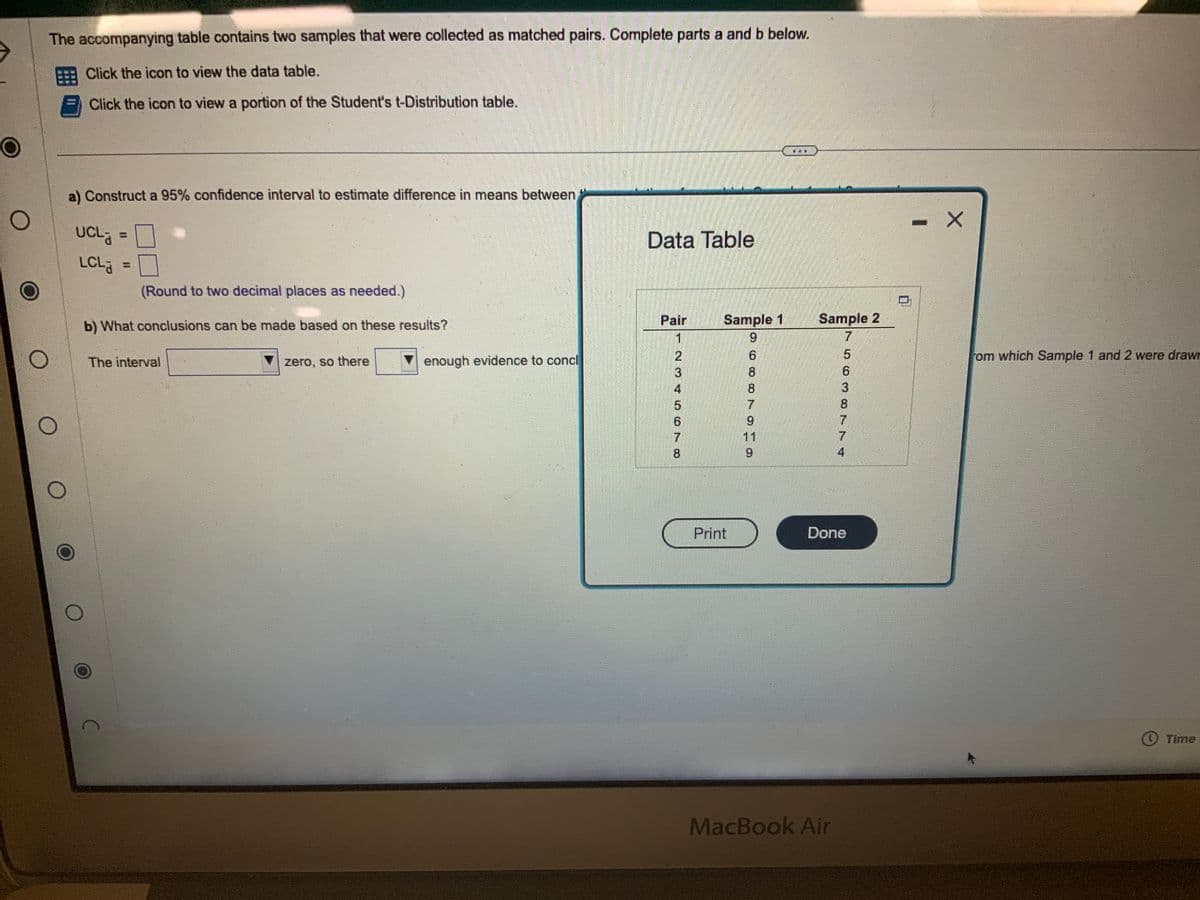 O
O
The accompanying table contains two samples that were collected as matched pairs. Complete parts a and b below.
Click the icon to view the data table.
Click the icon to view a portion of the Student's t-Distribution table.
O
O
a) Construct a 95% confidence interval to estimate difference in means between
UCL
LCLa
(Round to two decimal places as needed.)
b) What conclusions can be made based on these results?
The interval
C
zero, so there
enough evidence to concl
Data Table
Pair
1
NOVI OKO
7
8
Sample 1
9
Print
8
CO TO
Sample 2
7
In 10 TTV
MacBook Air
5
6
3
8
7
4
Done
- X
om which Sample 1 and 2 were drawn
✪ Time