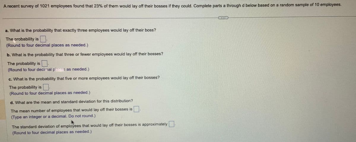 A recent survey of 1021 employees found that 23% of them would lay off their bosses if they could. Complete parts a through d below based on a random sample of 10 employees.
a. What is the probability that exactly three employees would lay off their boss?
The probability is
(Round to four decimal places as needed.)
b. What is the probability that three or fewer employees would lay off their bosses?
The probability is 0.
(Round to four decimal places as needed.)
c. What is the probability that five or more employees would lay off their bosses?
The probability is
(Round to four decimal places as needed.)
d. What are the mean and standard deviation for this distribution?
The mean number of employees that would lay off their bosses is
(Type an integer or a decimal. Do not round.)
The standard deviation of employees that would lay off their bosses is approximately
(Round to four decimal places as needed.)