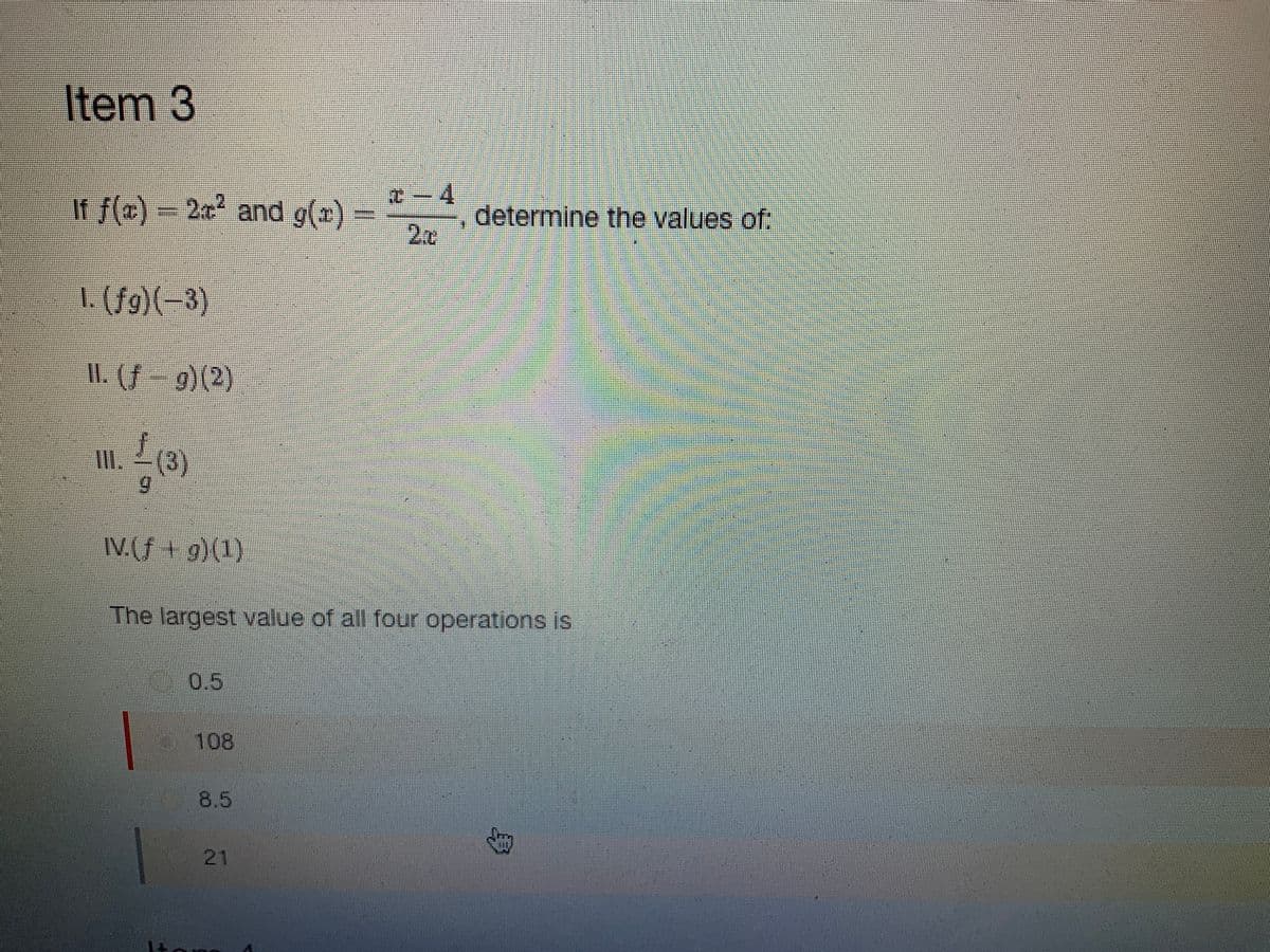 Item 3
If f(x) = 2x² and g(x)
1. (fg)(-3)
II. (ƒ— 9) (2)
III. (3)
9
IV.(f g) (1)
108
#-4
2
The largest value of all four operations is
8.5
determine the values of: