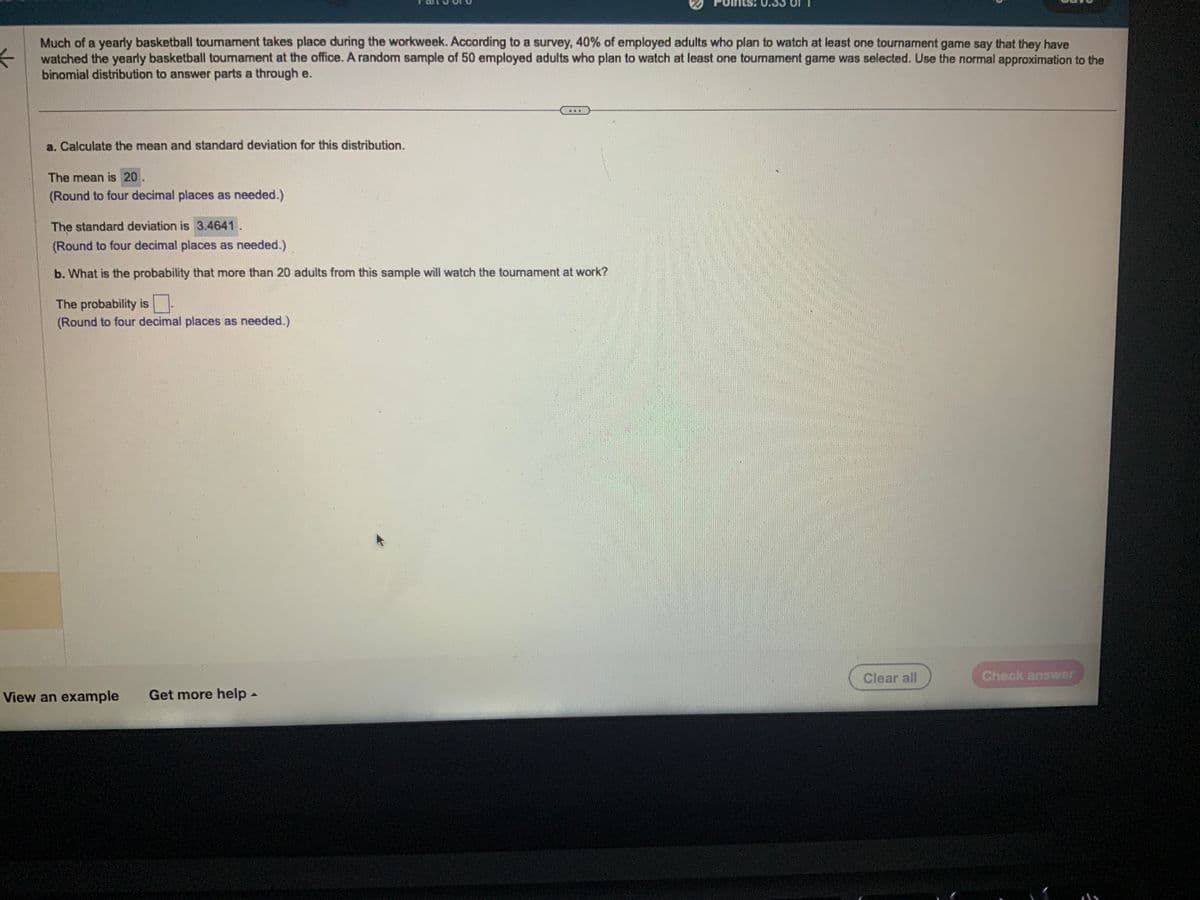 ←
Much of a yearly basketball tournament takes place during the workweek. According to a survey, 40% of employed adults who plan to watch at least one tournament game say that they have
watched the yearly basketball toumament at the office. A random sample of 50 employed adults who plan to watch at least one tournament game was selected. Use the normal approximation to the
binomial distribution to answer parts a through e.
a. Calculate the mean and standard deviation for this distribution.
The mean is 20.
(Round to four decimal places as needed.)
The standard deviation is 3.4641.
(Round to four decimal places as needed.)
b. What is the probability that more than 20 adults from this sample will watch the tournament at work?
The probability is
(Round to four decimal places as needed.)
View an example Get more help -
Clear all
Check answer