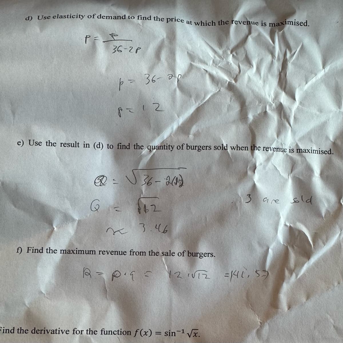 d) Use elasticity of demand to find the price at which the revenue is maximised.
P= P
36-2P
D
G
p=
= 36-ар
e) Use the result in (d) to find the quantity of burgers sold when the revenue is maximised.
8= 12
7
36-2(19)
62
~ 3.46
f) Find the maximum revenue from the sale of burgers.
13 are sold
R = P²q = 12 1√T2 = 141,57
Find the derivative for the function f(x) = sin-¹ √√x.