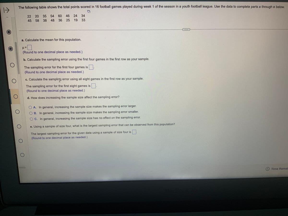 个
O
The following table shows the total points scored in 16 football games played during week 1 of the season in a youth football league. Use the data to complete parts a through e below.
22 20 35 54 60 46 24 34
45
58 38 48 36
25 19 33
a. Calculate the mean for this population.
μ=7
(Round to one decimal place as needed.)
b. Calculate the sampling error using the first four games in the first row as your sample.
The sampling error for the first four games is
(Round to one decimal place as needed.)
c. Calculate the sampling error using all eight games in the first row as your sample.
The sampling error for the first eight games is.
(Round to one decimal place as needed.)
d. How does increasing the sample size affect the sampling error?
A. In general, increasing the sample size makes the sampling error larger.
OB. In general, increasing the sample size makes the sampling error smaller.
OC. In general, increasing the sample size has no effect on the sampling error.
e. Using a sample of size four, what is the largest sampling error that can be observed from this population?
The largest sampling error for the given data using a sample of size four is.
(Round to one decimal place as needed.)
Time Remai