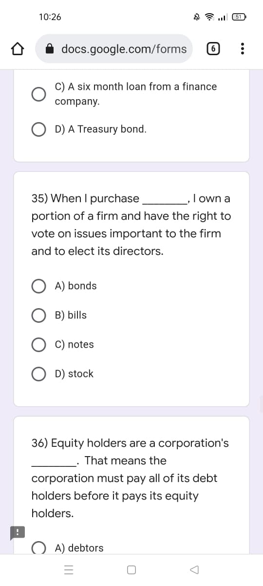 10:26
451
docs.google.com/forms 6
C) A six month loan from a finance
company.
D) A Treasury bond.
35) When I purchase
I own a
portion of a firm and have the right to
vote on issues important to the firm
and to elect its directors.
A) bonds
B) bills
C) notes
D) stock
36) Equity holders are a corporation's
That means the
corporation must pay all of its debt
holders before it pays its equity
holders.
A) debtors
A