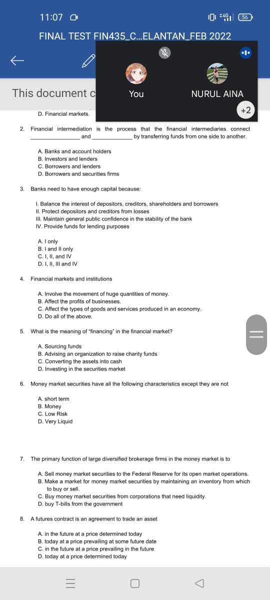 0 *4 56
11:07 O
C4G
FINAL TEST FIN435_C...ELANTAN_FEB 2022
This document c
You
NURUL AINA
+2
D. Financial markets.
2. Financial intermediation is the process that the financial intermediaries connect
by transferring funds from one side to another.
and
A. Banks and account holders
B. Investors and lenders
C. Borrowers and lenders
D. Borrowers and securities firms
3. Banks need to have enough capital because:
I. Balance the interest of depositors, creditors, shareholders and borrowers
II. Protect depositors and creditors from losses
III. Maintain general public confidence in the stability of the bank
IV. Provide funds for lending purposes
A. I only
B. I and Il only
C. I, II, and IV
D. I, II, IlI and IV
4. Financial markets and institutions
A. Involve the movement of huge quantities of money.
B. Affect the profits of businesses.
C. Affect the types of goods and services produced in an economy.
D. Do all of the above.
5. What is the meaning of "financing" in the financial market?
A. Sourcing funds
B. Advising an organization to raise charity funds
C. Converting the assets into cash
D. Investing in the securities market
6. Money market securities have all the following characteristics except they are not
A. short term
B. Money
C. Low Risk
D. Very Liquid
7.
The primary function of large diversified brokerage firms in the money market is to
A. Sell money market securities to the Federal Reserve for its open market operations.
B. Make a market for money market securities by maintaining an inventory from which
to buy or sell.
C. Buy money market securities from corporations that need liquidity.
D. buy T-bills from the government
8.
A futures contract is an agreement to trade an asset
A. in the future at a price determined today
B. today at a price prevailing at some future date
C. in the future at a price prevailing in the future
D. today at a price determined today
||
