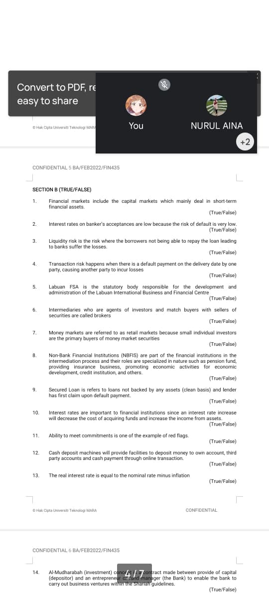 Convert to PDF, re
easy to share
O Hak Cipta Universiti Teknologi MARA
You
NURUL AINA
+2
CONFIDENTIAL 5 BA/FEB2022/FIN435
SECTION B (TRUE/FALSE)
Financial markets include the capital markets which mainly deal in short-term
financial assets.
1.
(True/False)
Interest rates on banker's acceptances are low because the risk of default is very low.
(True/False)
2.
Liquidity risk is the risk where the borrowers not being able to repay the loan leading
to banks suffer the losses.
3.
(True/False)
Transaction risk happens when there is a default payment on the delivery date by one
party, causing another party to incur losses
4.
(True/False)
Labuan FSA is the statutory body responsible for the development and
administration of the Labuan International Business and Financial Centre
5.
(True/False)
Intermediaries who are agents of investors and match buyers with sellers of
securities are called brokers
6.
(True/False)
Money markets are referred to as retail markets because small individual investors
are the primary buyers of money market securities
7.
(True/False)
8.
Non-Bank Financial Institutions (NBFIS) are part of the financial institutions in the
intermediation process and their roles are specialized in nature such as pension fund,
providing insurance business, promoting economic activities for economic
development, credit institution, and others.
(True/False)
9.
Secured Loan is refers to loans not backed by any assets (clean basis) and lender
has first claim upon default payment.
(True/False)
10.
Interest rates are important to financial institutions since an interest rate increase
will decrease the cost of acquiring funds and increase the income from assets.
(True/False)
11.
Ability to meet commitments is one of the example of red flags.
(True/False)
12.
Cash deposit machines will provide facilities to deposit money to own account, third
party accounts and cash payment through online transaction.
(True/False)
13.
The real interest rate is equal to the nominal rate minus inflation
(True/False)
O Hak Cipta Universiti Teknologi MARA
CONFIDENTIAL
CONFIDENTIAL 6 BA/FEB2022/FIN435
Al-Mudharabah (investment) conceAti a contract made between provide of capital
(depositor) and an entrepreneur cr fund manager (the Bank) to enable the bank to
carry out business ventures within the Shariah guidelines.
14.
(True/False)
