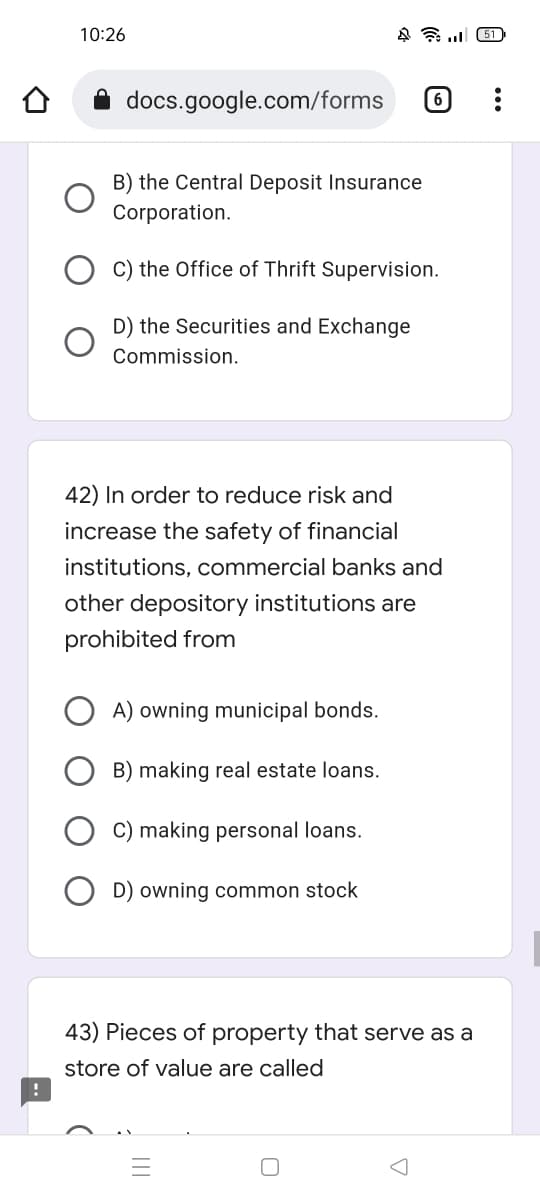 10:26
451
docs.google.com/forms (6)
B) the Central Deposit Insurance
Corporation.
C) the Office of Thrift Supervision.
D) the Securities and Exchange
Commission.
42) In order to reduce risk and
increase the safety of financial
institutions, commercial banks and
other depository institutions are
prohibited from
A) owning municipal bonds.
B) making real estate loans.
C) making personal loans.
OD) owning common stock
43) Pieces of property that serve as a
store of value are called
O