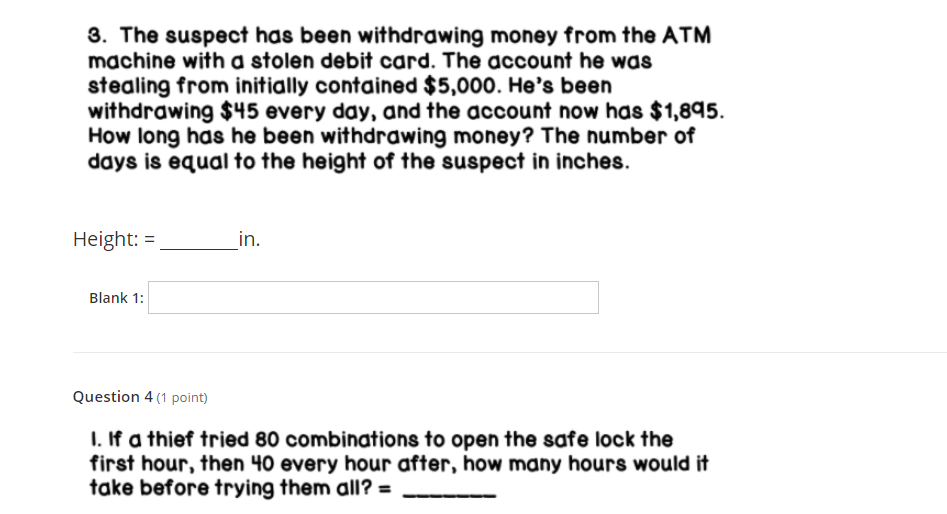 3. The suspect has been withdrawing money from the ATM
machine with a stolen debit card. The account he was
stealing from initially contained $5,000. He's been
withdrawing $45 every day, and the account now has $1,895.
How long has he been withdrawing money? The number of
days is equal to the height of the suspect in inches.
Height: =
in.
Blank 1:
Question 4 (1 point)
I. If a thief tried 80 combinations to open the safe lock the
first hour, then 40 every hour after, how many hours would
take before trying them all? =
%3D
